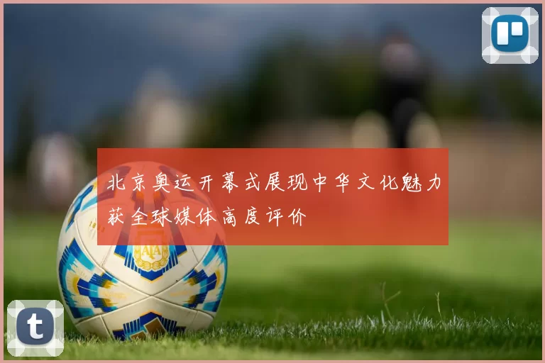 北京奥运开幕式展现中华文化魅力获全球媒体高度评价