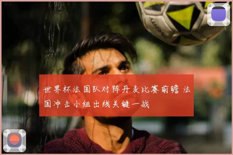 世界杯法国队对阵丹麦比赛前瞻 法国冲击小组出线关键一战