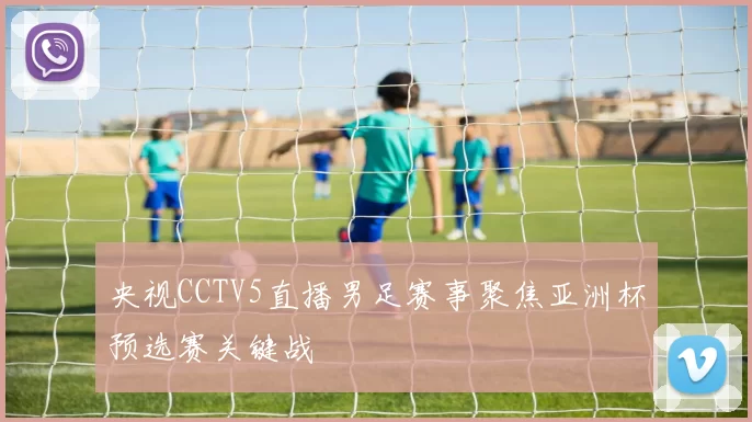 央视CCTV5直播男足赛事聚焦亚洲杯预选赛关键战