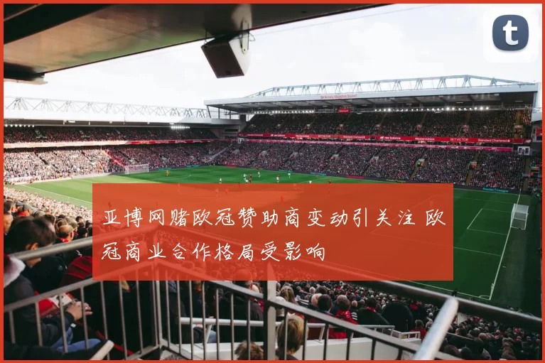 亚博网赌欧冠赞助商变动引关注 欧冠商业合作格局受影响