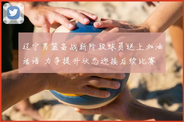 辽宁男篮备战新阶段球员送上加油话语 力争提升状态迎接后续比赛