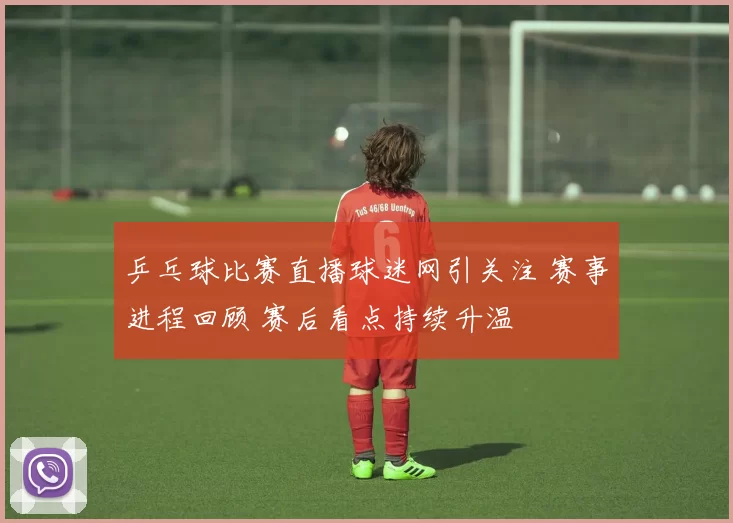 乒乓球比赛直播球迷网引关注 赛事进程回顾 赛后看点持续升温