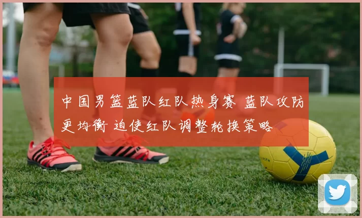 中国男篮蓝队红队热身赛 蓝队攻防更均衡 迫使红队调整轮换策略