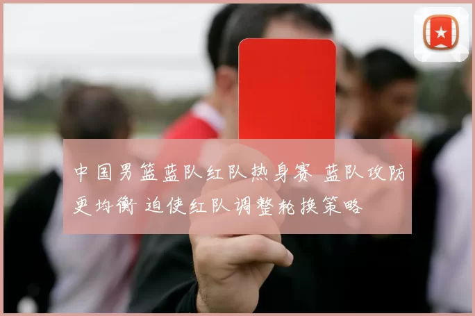 中国男篮蓝队红队热身赛 蓝队攻防更均衡 迫使红队调整轮换策略