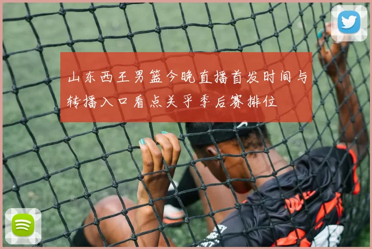 山东西王男篮今晚直播首发时间与转播入口看点关乎季后赛排位
