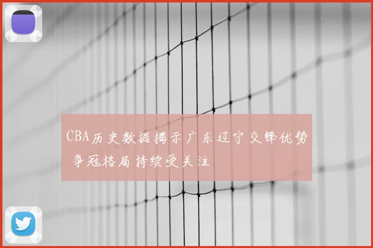 CBA历史数据揭示广东辽宁交锋优势 争冠格局持续受关注