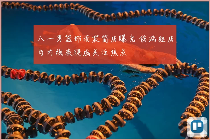 八一男篮邹雨宸简历曝光 伤病经历与内线表现成关注焦点