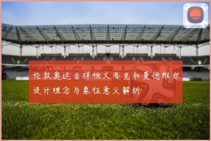 伦敦奥运吉祥物文洛克和曼德维尔设计理念与象征意义解析