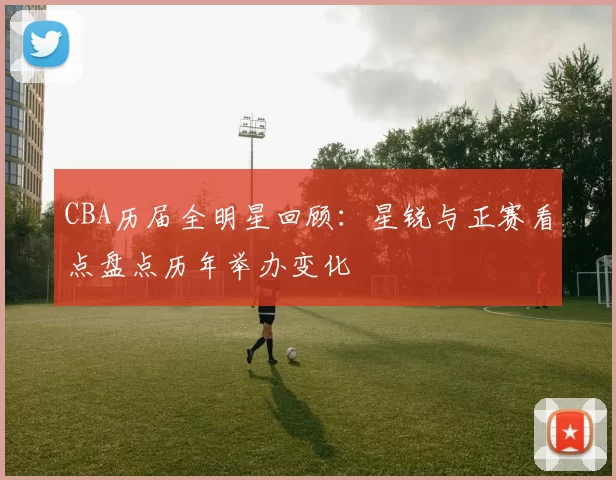 CBA历届全明星回顾：星锐与正赛看点盘点历年举办变化