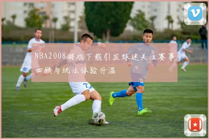 NBA2008游戏下载引发球迷关注赛事回顾与玩法体验升温