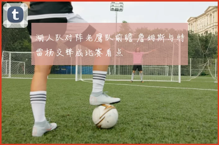 湖人队对阵老鹰队前瞻 詹姆斯与特雷杨交锋成比赛看点