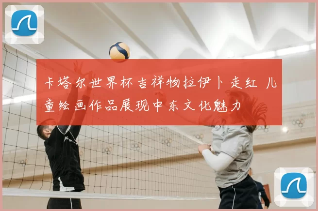 卡塔尔世界杯吉祥物拉伊卜走红 儿童绘画作品展现中东文化魅力