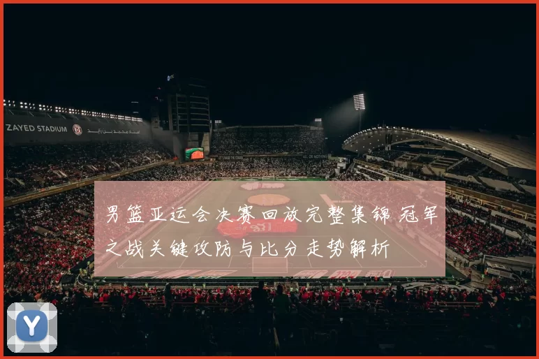 男篮亚运会决赛回放完整集锦 冠军之战关键攻防与比分走势解析