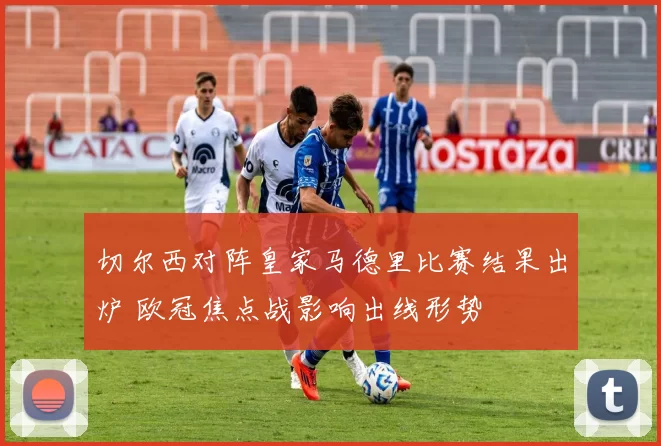 切尔西对阵皇家马德里比赛结果出炉 欧冠焦点战影响出线形势