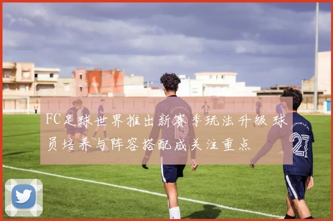 FC足球世界推出新赛季玩法升级 球员培养与阵容搭配成关注重点