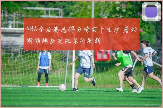 NBA季后赛总得分榜前十出炉 詹姆斯领跑历史纪录待刷新