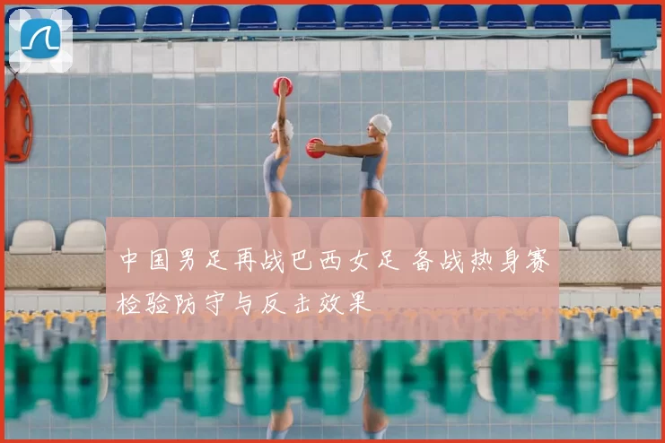 中国男足再战巴西女足 备战热身赛检验防守与反击效果