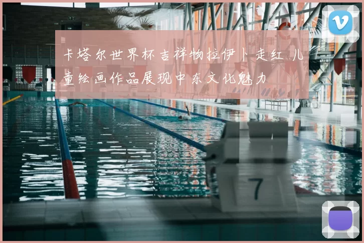 卡塔尔世界杯吉祥物拉伊卜走红 儿童绘画作品展现中东文化魅力