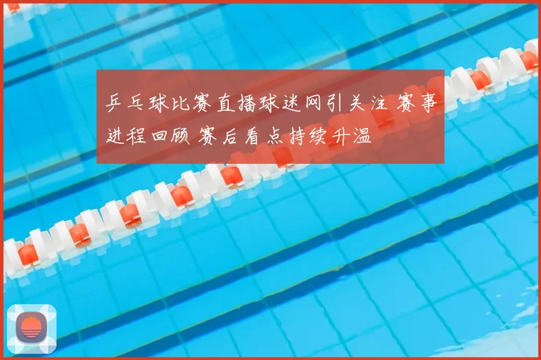 乒乓球比赛直播球迷网引关注 赛事进程回顾 赛后看点持续升温