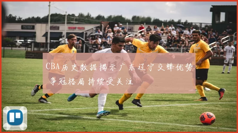 CBA历史数据揭示广东辽宁交锋优势 争冠格局持续受关注