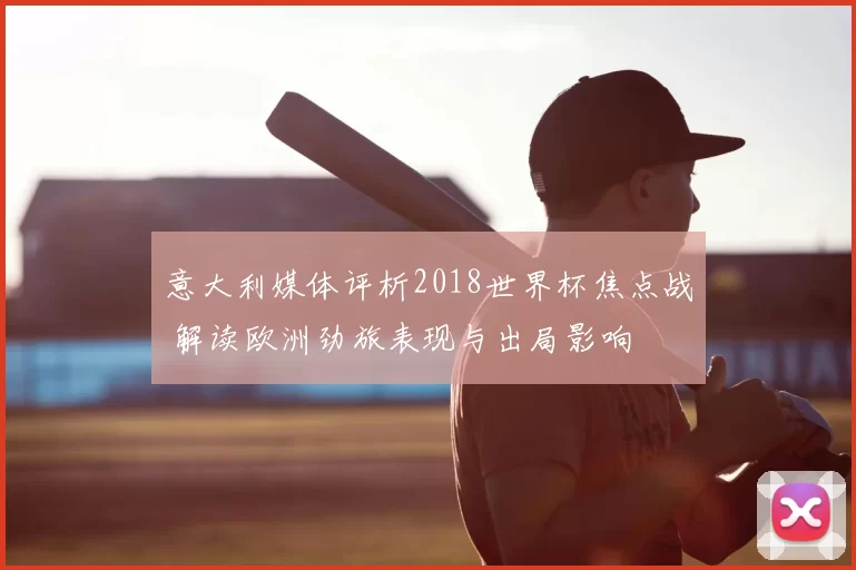 意大利媒体评析2018世界杯焦点战 解读欧洲劲旅表现与出局影响