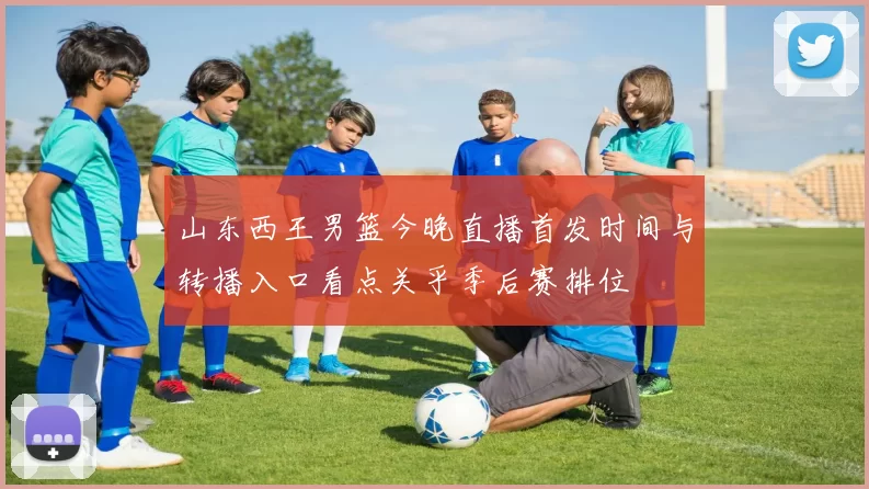 山东西王男篮今晚直播首发时间与转播入口看点关乎季后赛排位