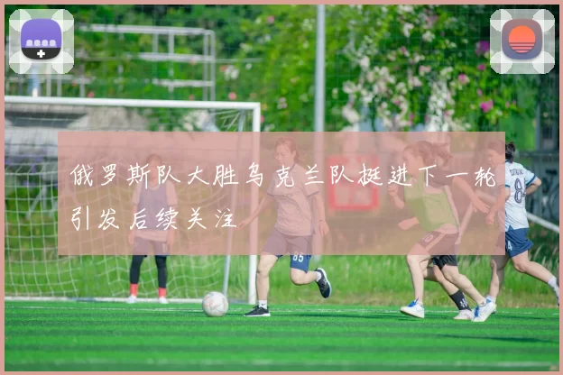 俄罗斯队大胜乌克兰队挺进下一轮引发后续关注