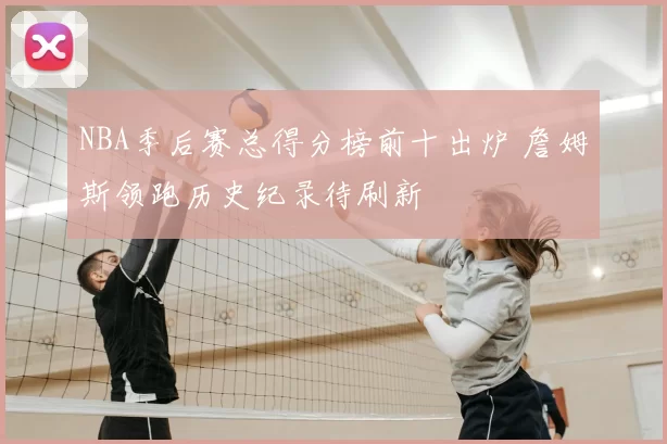 NBA季后赛总得分榜前十出炉 詹姆斯领跑历史纪录待刷新