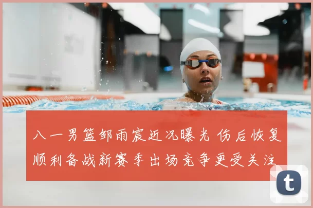 八一男篮邹雨宸近况曝光 伤后恢复顺利备战新赛季出场竞争更受关注