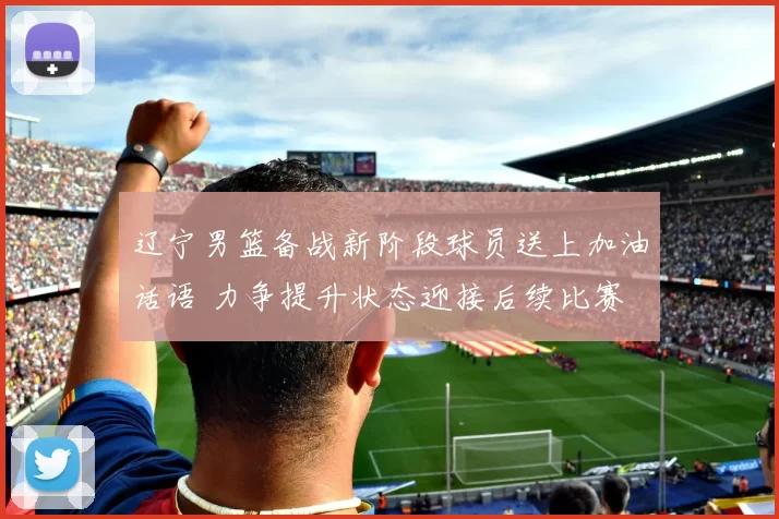 辽宁男篮备战新阶段球员送上加油话语 力争提升状态迎接后续比赛