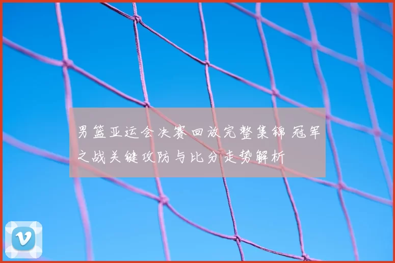 男篮亚运会决赛回放完整集锦 冠军之战关键攻防与比分走势解析