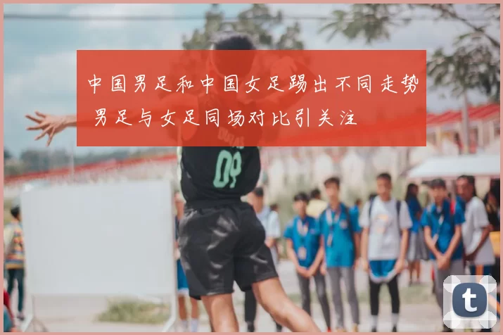 中国男足和中国女足踢出不同走势 男足与女足同场对比引关注