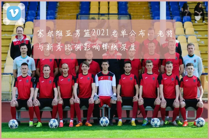 塞尔维亚男篮2021名单公布,老将与新秀比例影响锋线深度