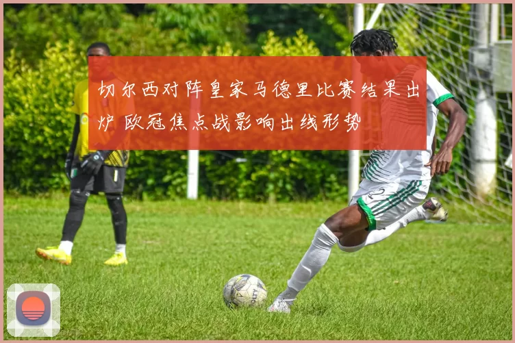 切尔西对阵皇家马德里比赛结果出炉 欧冠焦点战影响出线形势